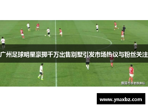 广州足球明星豪掷千万出售别墅引发市场热议与粉丝关注
