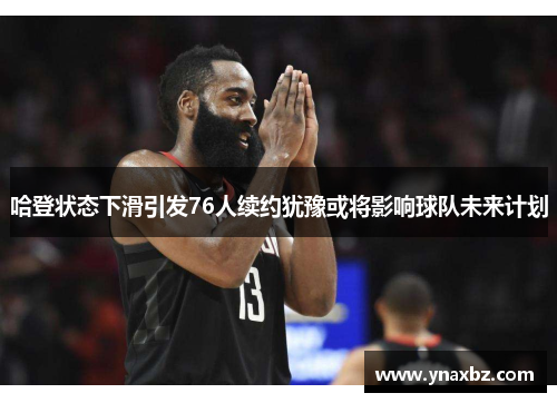 哈登状态下滑引发76人续约犹豫或将影响球队未来计划