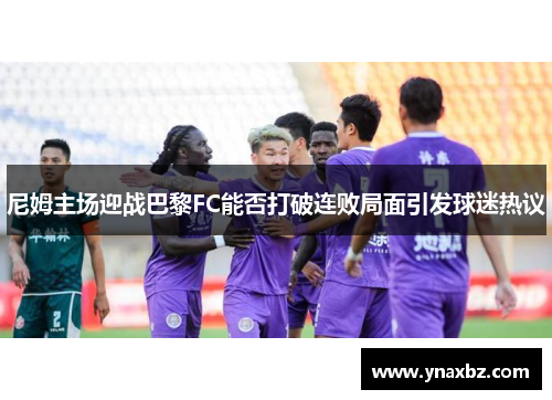 尼姆主场迎战巴黎FC能否打破连败局面引发球迷热议