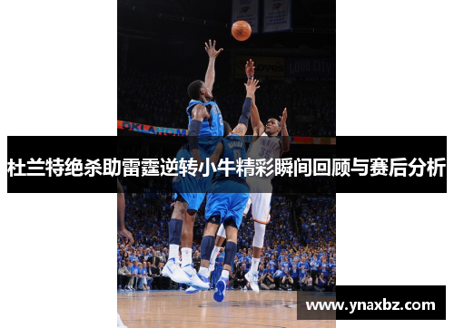 杜兰特绝杀助雷霆逆转小牛精彩瞬间回顾与赛后分析