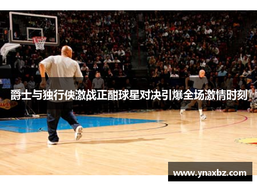 爵士与独行侠激战正酣球星对决引爆全场激情时刻